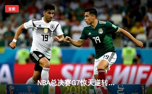 NBA总决赛G7惊天逆转！掘金末节发力险胜热火卫冕成功