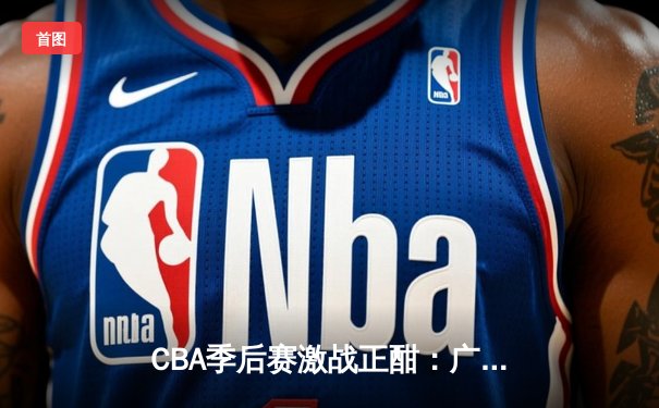 CBA季后赛激战正酣：广东宏远主场加时险胜辽宁本钢，总比分2-1领先