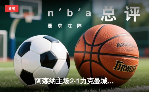阿森纳主场2-1力克曼城，萨卡制胜球点燃酋长球场